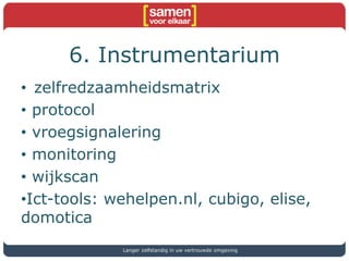 6. Instrumentarium
• zelfredzaamheidsmatrix
• protocol
• vroegsignalering
• monitoring
• wijkscan
•Ict-tools: wehelpen.nl, cubigo, elise,
domotica
Langer zelfstandig in uw vertrouwde omgeving
 