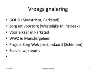Vroegsignalering
• GOUD (Maastricht, Parkstad)
• Zorg uit voorzorg (Westelijke Mijnstreek)
• Voor elkaar in Parkstad
• WWZ in Munstergeleen
• Project Zorg Welzijnsstandaard (Schinnen)
• Sociale wijkteams
• …
10-10-2013 integrale wijkzorg 33
 