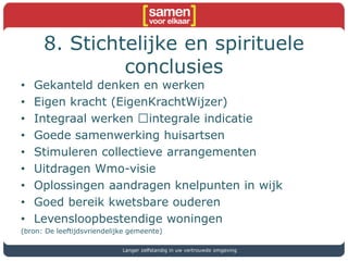 8. Stichtelijke en spirituele
conclusies
• Gekanteld denken en werken
• Eigen kracht (EigenKrachtWijzer)
• Integraal werken integrale indicatie
• Goede samenwerking huisartsen
• Stimuleren collectieve arrangementen
• Uitdragen Wmo-visie
• Oplossingen aandragen knelpunten in wijk
• Goed bereik kwetsbare ouderen
• Levensloopbestendige woningen
(bron: De leeftijdsvriendelijke gemeente)
Langer zelfstandig in uw vertrouwde omgeving
 