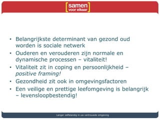 • Belangrijkste determinant van gezond oud
worden is sociale netwerk
• Ouderen en verouderen zijn normale en
dynamische processen – vitaliteit!
• Vitaliteit zit in coping en persoonlijkheid –
positive framing!
• Gezondheid zit ook in omgevingsfactoren
• Een veilige en prettige leefomgeving is belangrijk
– levensloopbestendig!
Langer zelfstandig in uw vertrouwde omgeving
 