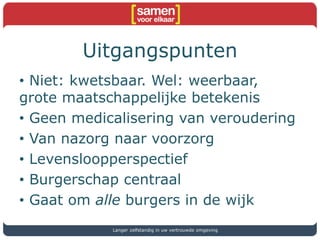 Uitgangspunten
• Niet: kwetsbaar. Wel: weerbaar,
grote maatschappelijke betekenis
• Geen medicalisering van veroudering
• Van nazorg naar voorzorg
• Levensloopperspectief
• Burgerschap centraal
• Gaat om alle burgers in de wijk
Langer zelfstandig in uw vertrouwde omgeving
 