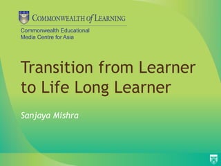 Commonwealth Educational
Media Centre for Asia
Transition from Learner
to Life Long Learner
Sanjaya Mishra
 