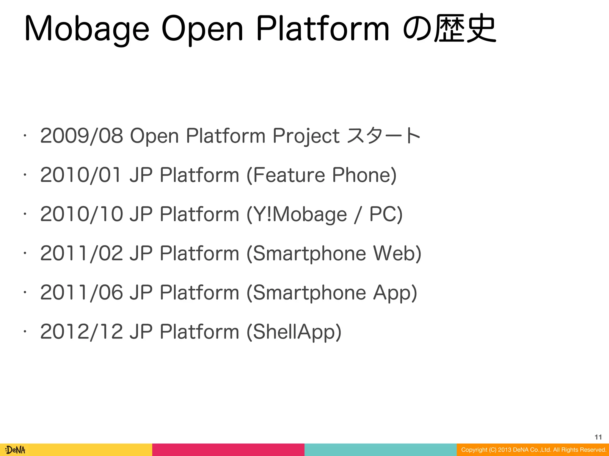 Copyright (C) 2013 DeNA Co.,Ltd. All Rights Reserved.
Mobage Open Platform の歴史
• 2009/08 Open Platform Project スタート
• 2010/01 JP Platform (Feature Phone)
• 2010/10 JP Platform (Y!Mobage / PC)
• 2011/02 JP Platform (Smartphone Web)
• 2011/06 JP Platform (Smartphone App)
• 2012/12 JP Platform (ShellApp)
11
 