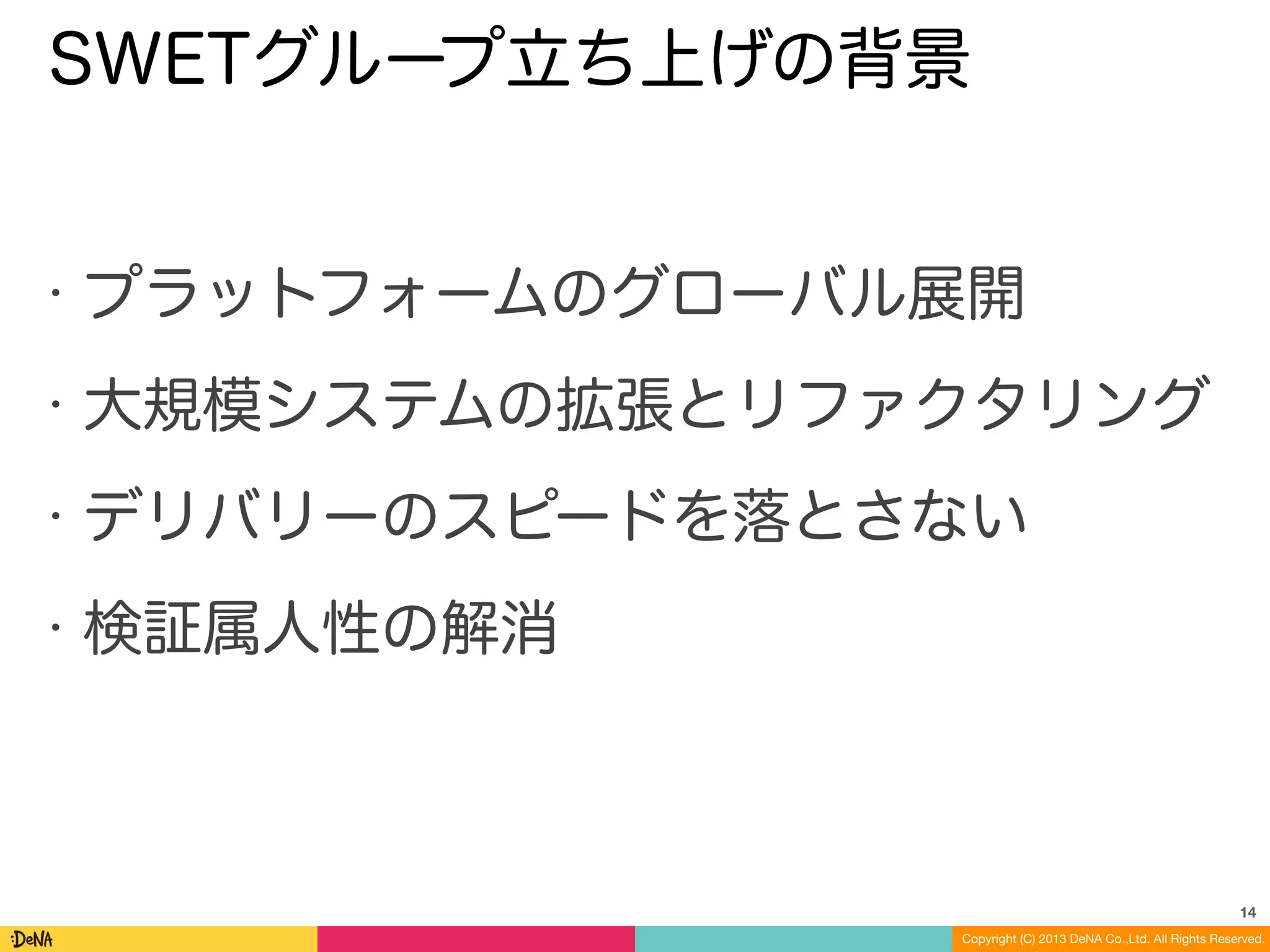 Copyright (C) 2013 DeNA Co.,Ltd. All Rights Reserved.
SWETグループ立ち上げの背景
• プラットフォームのグローバル展開
• 大規模システムの拡張とリファクタリング
• デリバリーのスピードを落とさない
• 検証属人性の解消
14
 