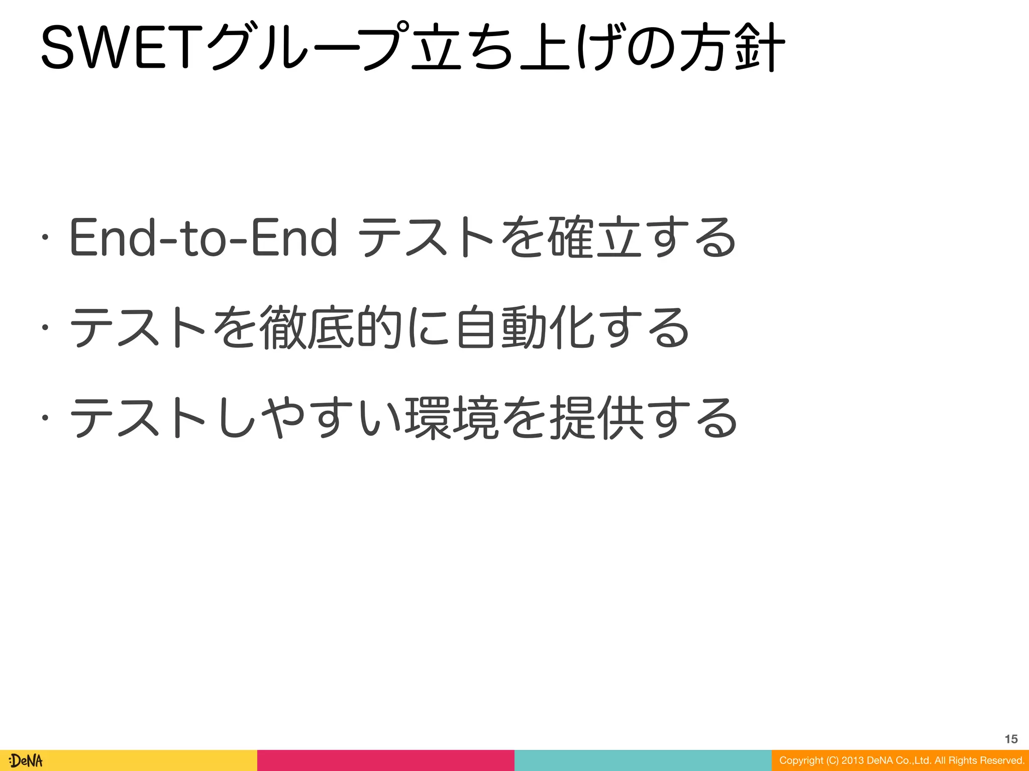 Copyright (C) 2013 DeNA Co.,Ltd. All Rights Reserved.
SWETグループ立ち上げの方針
• End-to-End テストを確立する
• テストを徹底的に自動化する
• テストしやすい環境を提供する
15
 