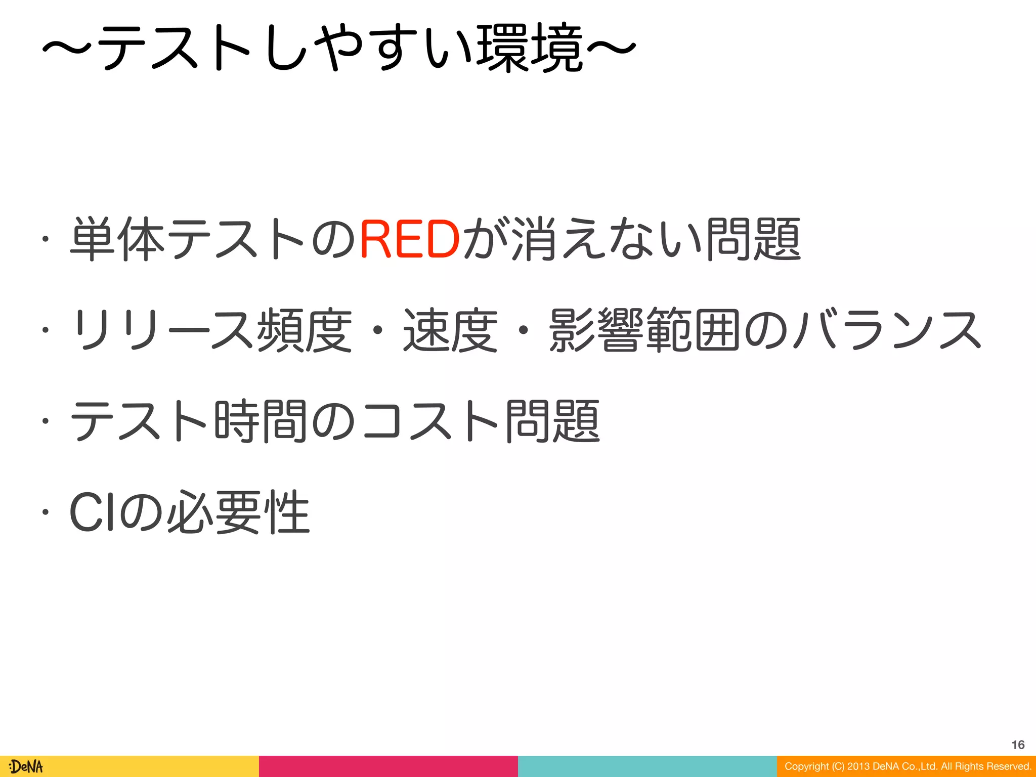 Copyright (C) 2013 DeNA Co.,Ltd. All Rights Reserved.
∼テストしやすい環境∼
• 単体テストのREDが消えない問題
• リリース頻度・速度・影響範囲のバランス
• テスト時間のコスト問題
• CIの必要性
16
 