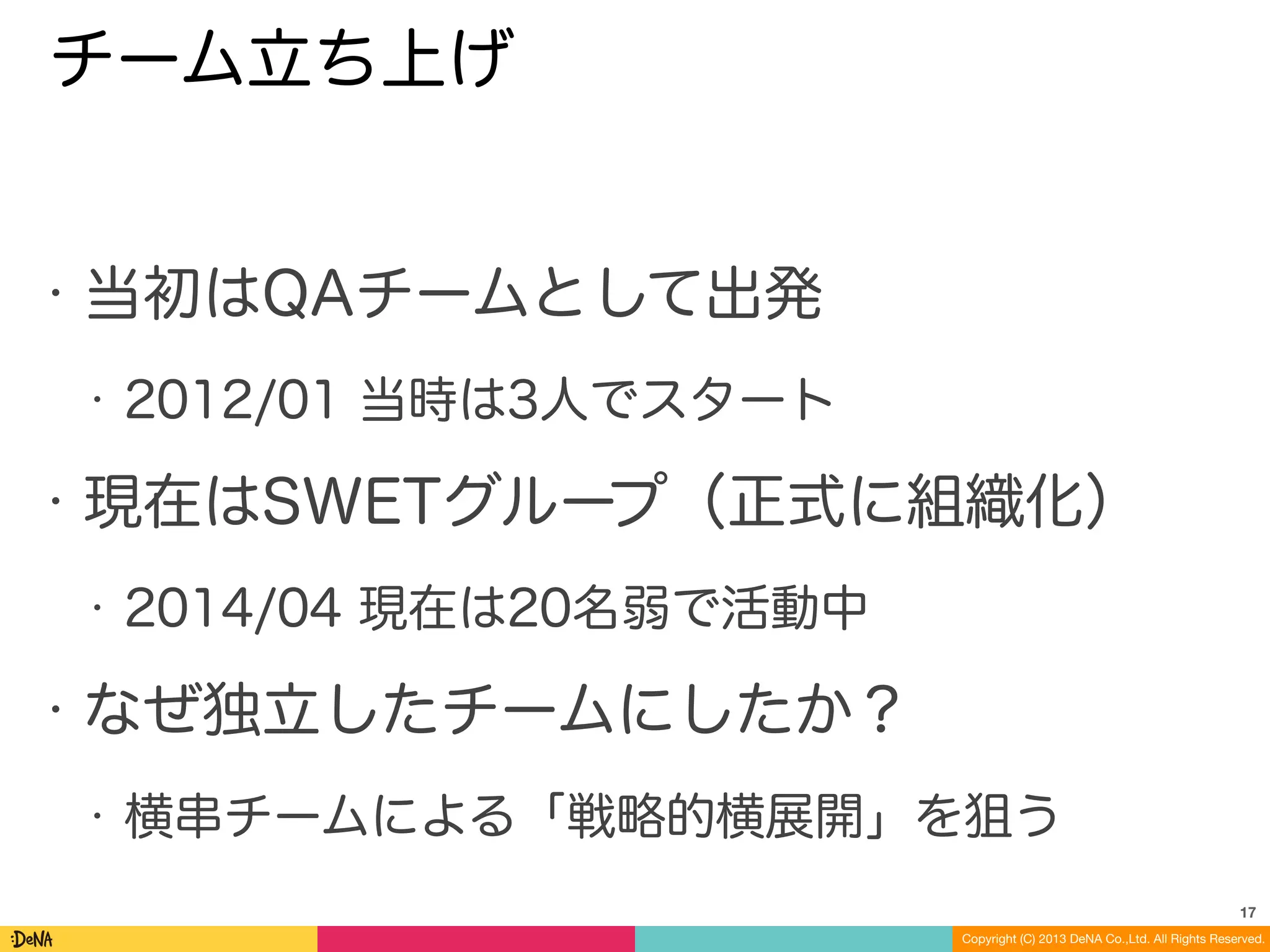 Copyright (C) 2013 DeNA Co.,Ltd. All Rights Reserved.
チーム立ち上げ
• 当初はQAチームとして出発
• 2012/01 当時は3人でスタート
• 現在はSWETグループ（正式に組織化）
• 2014/04 現在は20名弱で活動中
• なぜ独立したチームにしたか？
• 横串チームによる「戦略的横展開」を狙う
17
 