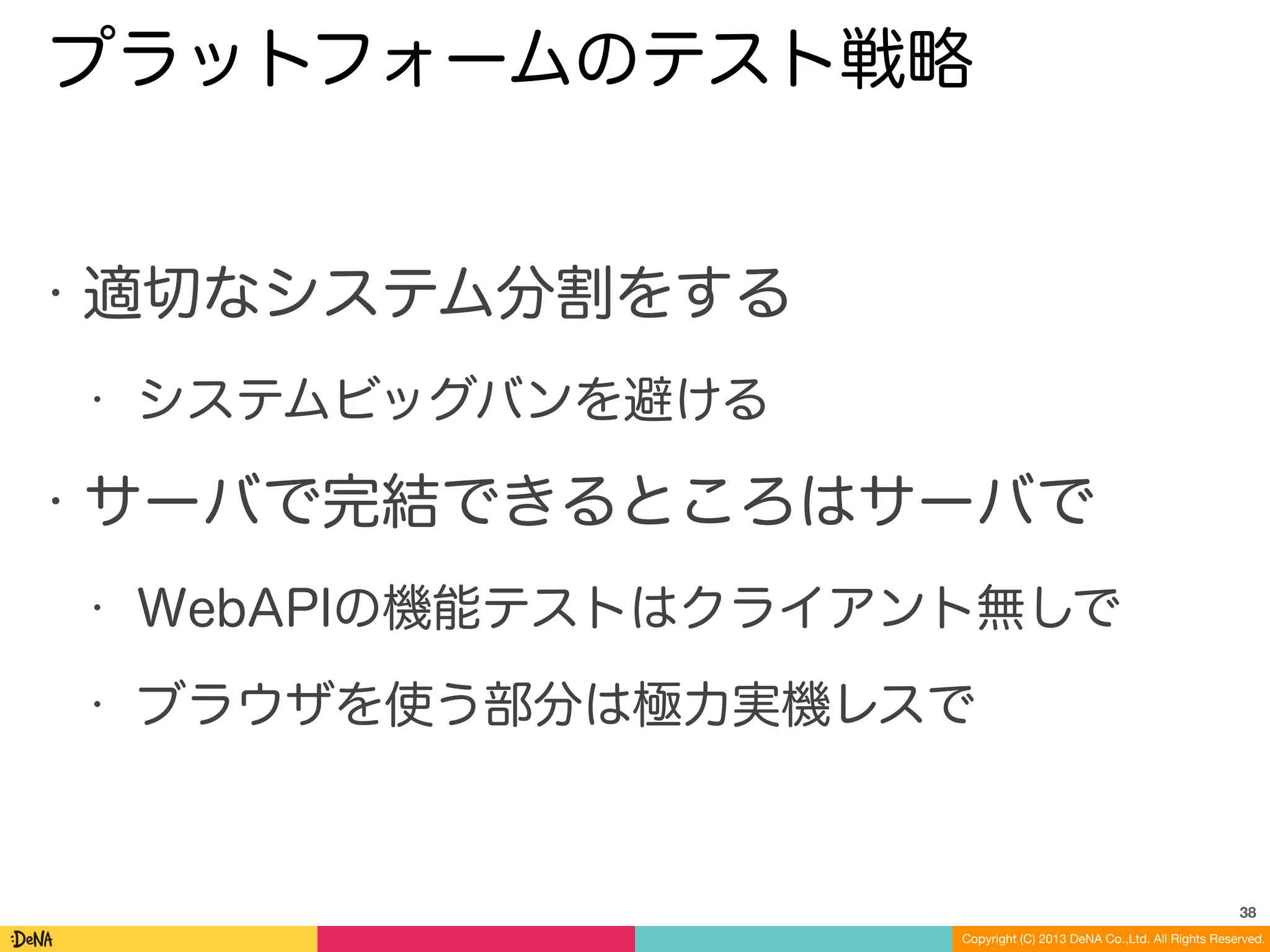 Copyright (C) 2013 DeNA Co.,Ltd. All Rights Reserved.
プラットフォームのテスト戦略
• 適切なシステム分割をする
• システムビッグバンを避ける
• サーバで完結できるところはサーバで
• WebAPIの機能テストはクライアント無しで
• ブラウザを使う部分は極力実機レスで
38
 