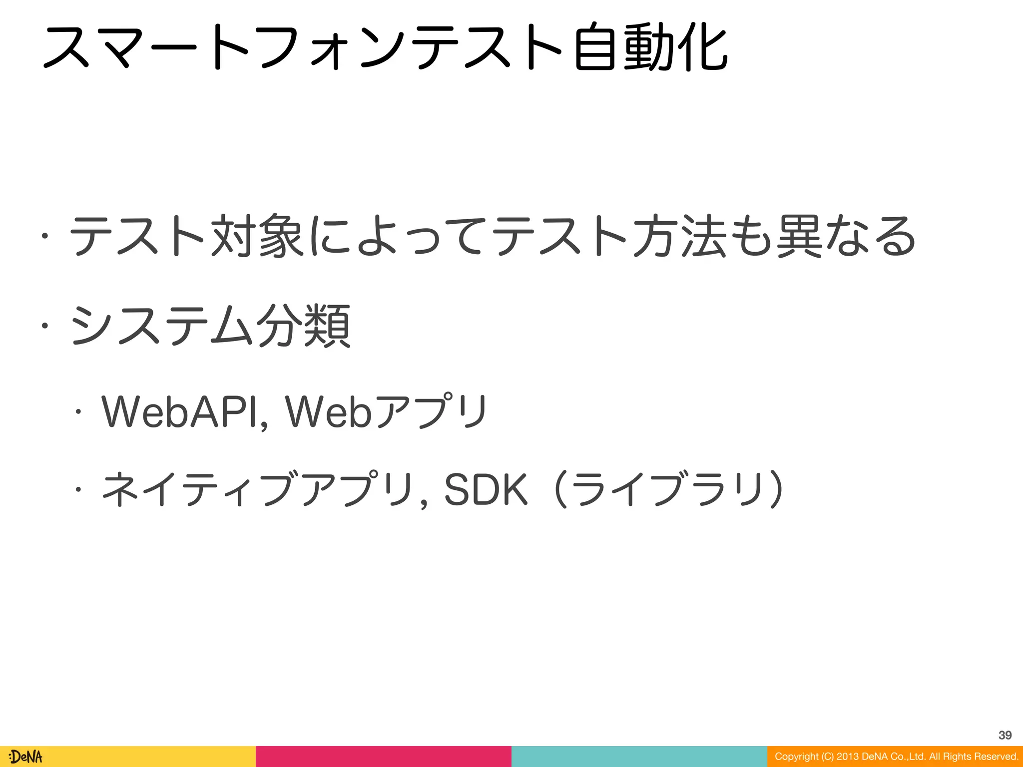 Copyright (C) 2013 DeNA Co.,Ltd. All Rights Reserved.
スマートフォンテスト自動化
• テスト対象によってテスト方法も異なる
• システム分類
• WebAPI, Webアプリ
• ネイティブアプリ, SDK（ライブラリ）
39
 