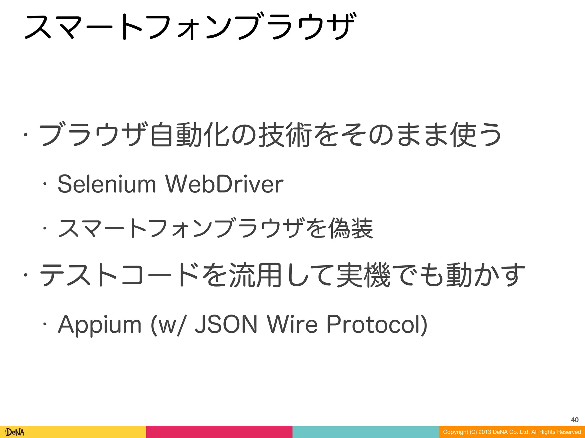 Copyright (C) 2013 DeNA Co.,Ltd. All Rights Reserved.
スマートフォンブラウザ
• ブラウザ自動化の技術をそのまま使う
• Selenium WebDriver
• スマートフォンブラウザを偽装
• テストコードを流用して実機でも動かす
• Appium (w/ JSON Wire Protocol)
40
 