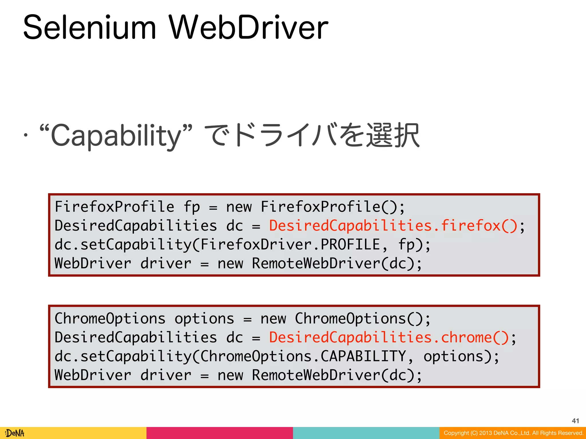 Copyright (C) 2013 DeNA Co.,Ltd. All Rights Reserved.
Selenium WebDriver
• Capability でドライバを選択
41
FirefoxProfile fp = new FirefoxProfile();	
DesiredCapabilities dc = DesiredCapabilities.firefox();	
dc.setCapability(FirefoxDriver.PROFILE, fp);	
WebDriver driver = new RemoteWebDriver(dc);
ChromeOptions options = new ChromeOptions();	
DesiredCapabilities dc = DesiredCapabilities.chrome();	
dc.setCapability(ChromeOptions.CAPABILITY, options);	
WebDriver driver = new RemoteWebDriver(dc);
 