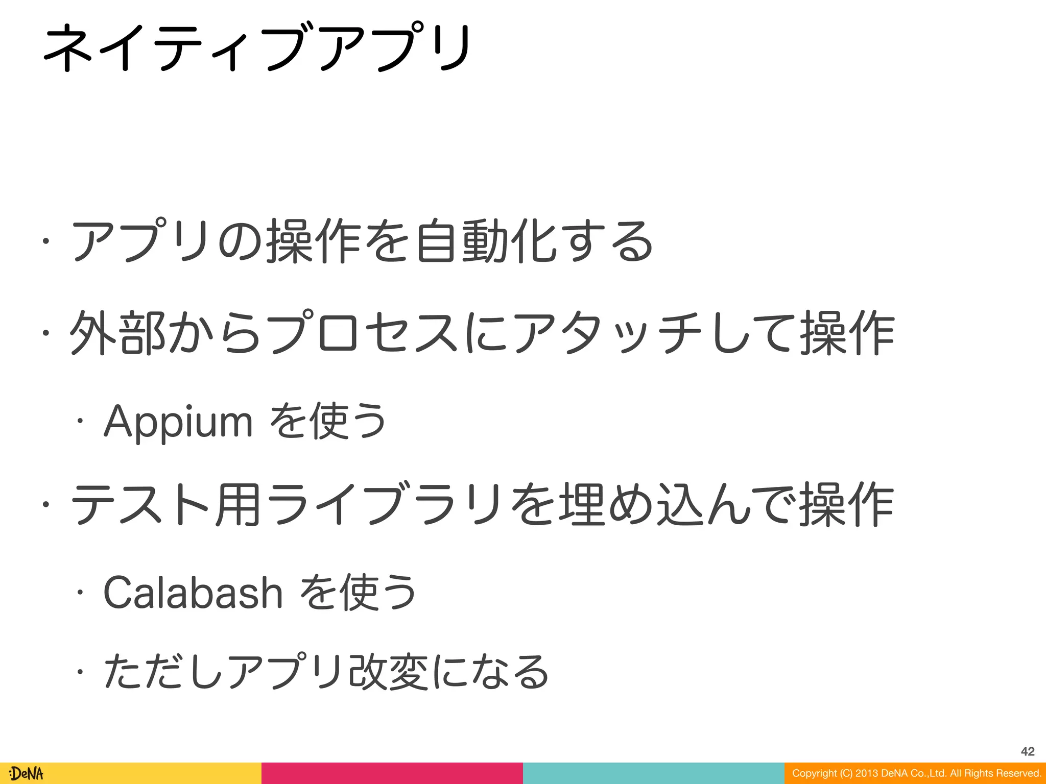 Copyright (C) 2013 DeNA Co.,Ltd. All Rights Reserved.
ネイティブアプリ
• アプリの操作を自動化する
• 外部からプロセスにアタッチして操作
• Appium を使う
• テスト用ライブラリを埋め込んで操作
• Calabash を使う
• ただしアプリ改変になる
42
 