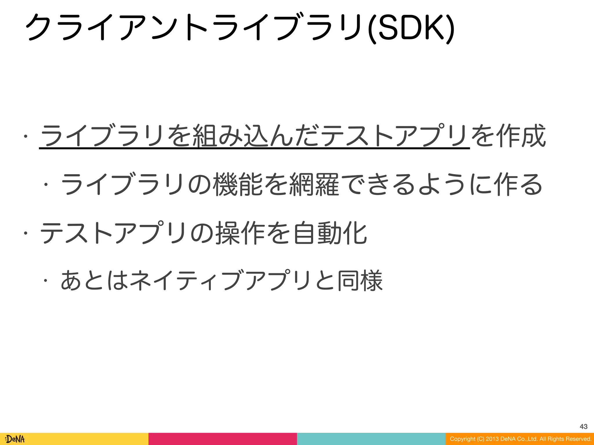 Copyright (C) 2013 DeNA Co.,Ltd. All Rights Reserved.
クライアントライブラリ(SDK)
• ライブラリを組み込んだテストアプリを作成
• ライブラリの機能を網羅できるように作る
• テストアプリの操作を自動化
• あとはネイティブアプリと同様
43
 