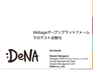 Copyright (C) 2013 DeNA Co.,Ltd. All Rights Reserved.
1
2014/04/22
!
Masaki Nakagawa
Manager, SWET(Software Engineer in Test) Gr.

Quality Management Dept.

System Management Unit

DeNA Co., Ltd.
Mobageオープンプラットフォーム
でのテスト自動化
 
