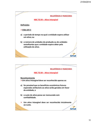 21/04/2014
11
NBC TG 04 – Ativo Intangível
RELATÓRIOS E PARECERES
Definições
Vida útil é:
a) o período de tempo no qual a entidade espera utilizar
um ativo; ou
b) o número de unidades de produção ou de unidades
semelhantes que a entidade espera obter pela
utilização do ativo.
NBC TG 04 – Ativo Intangível
RELATÓRIOS E PARECERES
Reconhecimento
Um ativo intangível deve ser reconhecido apenas se:
a) for provável que os benefícios econômicos futuros
esperados atribuíveis ao ativo serão gerados em favor
da entidade; e
b) o custo do ativo possa ser mensurado com
confiabilidade.
 Um ativo intangível deve ser reconhecido inicialmente
ao custo.
 
