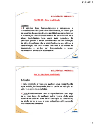 21/04/2014
12
NBC TG 27 – Ativo Imobilizado
RELATÓRIOS E PARECERES
Objetivo
O objetivo deste Pronunciamento é estabelecer o
tratamento contábil para ativos imobilizados, de forma que
os usuários das demonstrações contábeis possam discernir
a informação sobre o investimento da entidade em seus
ativos imobilizados, bem como suas mutações. Os
principais pontos a serem considerados na contabilização
do ativo imobilizado são o reconhecimento dos ativos, a
determinação dos seus valores contábeis e os valores de
depreciação e perdas por desvalorização a serem
reconhecidas em relação aos mesmos.
NBC TG 27 – Ativo Imobilizado
RELATÓRIOS E PARECERES
Definições
Valor contábil é o valor pelo qual um ativo é reconhecido
após a dedução da depreciação e da perda por redução ao
valor recuperável acumuladas.
Custo é o montante de caixa ou equivalente de caixa pago
ou o valor justo de qualquer outro recurso dado para
adquirir um ativo na data da sua aquisição ou construção,
ou ainda, se for o caso, o valor atribuído ao ativo quando
inicialmente reconhecido.
 