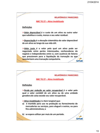 21/04/2014
13
NBC TG 27 – Ativo Imobilizado
RELATÓRIOS E PARECERES
Definições
Valor depreciável é o custo de um ativo ou outro valor
que substitua o custo, menos o seu valor residual.
Depreciação é a alocação sistemática do valor depreciável
de um ativo ao longo da sua vida útil.
Valor justo é o valor pelo qual um ativo pode ser
negociado entre partes interessadas, conhecedoras do
negócio e independentes entre si, com ausência de fatores
que pressionem para a liquidação da transação ou que
caracterizem uma transação compulsória.
NBC TG 27 – Ativo Imobilizado
RELATÓRIOS E PARECERES
Definições
Perda por redução ao valor recuperável é o valor pelo
qual o valor contábil de um ativo ou de uma unidade
geradora de caixa excede seu valor recuperável.
Ativo imobilizado é o item tangível que:
a) é mantido para uso na produção ou fornecimento de
mercadorias ou serviços, para aluguel a outros, ou para
fins administrativos; e
b) se espera utilizar por mais de um período.
 