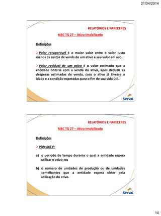 21/04/2014
14
NBC TG 27 – Ativo Imobilizado
RELATÓRIOS E PARECERES
Definições
Valor recuperável é o maior valor entre o valor justo
menos os custos de venda de um ativo e seu valor em uso.
Valor residual de um ativo é o valor estimado que a
entidade obteria com a venda do ativo, após deduzir as
despesas estimadas de venda, caso o ativo já tivesse a
idade e a condição esperadas para o fim de sua vida útil.
NBC TG 27 – Ativo Imobilizado
RELATÓRIOS E PARECERES
Definições
Vida útil é:
a) o período de tempo durante o qual a entidade espera
utilizar o ativo; ou
b) o número de unidades de produção ou de unidades
semelhantes que a entidade espera obter pela
utilização do ativo.
 