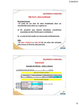 21/04/2014
15
NBC TG 27 – Ativo Imobilizado
RELATÓRIOS E PARECERES
Reconhecimento
O custo de um item de ativo imobilizado deve ser
reconhecido como ativo se, e apenas se:
a) for provável que futuros benefícios econômicos
associados ao item fluirão para a entidade; e
b) o custo do item puder ser mensurado confiavelmente.
OBS:
O valor residual e a vida útil de um ativo são revisados
pelo menos ao final de cada exercício.
Depreciação
RELATÓRIOS E PARECERES
Exemplo de Cálculo – Antes e Depois
 