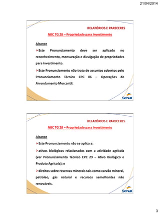 21/04/2014
3
NBC TG 28 – Propriedade para Investimento
RELATÓRIOS E PARECERES
Alcance
Este Pronunciamento deve ser aplicado no
reconhecimento, mensuração e divulgação de propriedades
para investimento.
Este Pronunciamento não trata de assuntos cobertos pelo
Pronunciamento Técnico CPC 06 – Operações de
Arrendamento Mercantil.
NBC TG 28 – Propriedade para Investimento
RELATÓRIOS E PARECERES
Alcance
Este Pronunciamento não se aplica a:
ativos biológicos relacionados com a atividade agrícola
(ver Pronunciamento Técnico CPC 29 – Ativo Biológico e
Produto Agrícola); e
direitos sobre reservas minerais tais como carvão mineral,
petróleo, gás natural e recursos semelhantes não
renováveis.
 