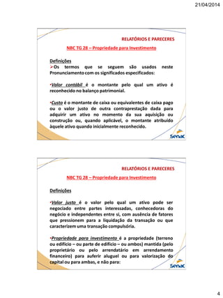 21/04/2014
4
NBC TG 28 – Propriedade para Investimento
RELATÓRIOS E PARECERES
Definições
Os termos que se seguem são usados neste
Pronunciamento com os significados especificados:
•Valor contábil é o montante pelo qual um ativo é
reconhecido no balanço patrimonial.
•Custo é o montante de caixa ou equivalentes de caixa pago
ou o valor justo de outra contraprestação dada para
adquirir um ativo no momento da sua aquisição ou
construção ou, quando aplicável, o montante atribuído
àquele ativo quando inicialmente reconhecido.
NBC TG 28 – Propriedade para Investimento
RELATÓRIOS E PARECERES
Definições
•Valor justo é o valor pelo qual um ativo pode ser
negociado entre partes interessadas, conhecedoras do
negócio e independentes entre si, com ausência de fatores
que pressionem para a liquidação da transação ou que
caracterizem uma transação compulsória.
•Propriedade para investimento é a propriedade (terreno
ou edifício – ou parte de edifício – ou ambos) mantida (pelo
proprietário ou pelo arrendatário em arrendamento
financeiro) para auferir aluguel ou para valorização do
capital ou para ambas, e não para:
 