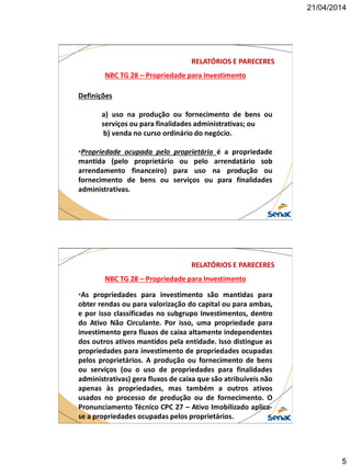 21/04/2014
5
NBC TG 28 – Propriedade para Investimento
RELATÓRIOS E PARECERES
Definições
a) uso na produção ou fornecimento de bens ou
serviços ou para finalidades administrativas; ou
b) venda no curso ordinário do negócio.
•Propriedade ocupada pelo proprietário é a propriedade
mantida (pelo proprietário ou pelo arrendatário sob
arrendamento financeiro) para uso na produção ou
fornecimento de bens ou serviços ou para finalidades
administrativas.
NBC TG 28 – Propriedade para Investimento
RELATÓRIOS E PARECERES
•As propriedades para investimento são mantidas para
obter rendas ou para valorização do capital ou para ambas,
e por isso classificadas no subgrupo Investimentos, dentro
do Ativo Não Circulante. Por isso, uma propriedade para
investimento gera fluxos de caixa altamente independentes
dos outros ativos mantidos pela entidade. Isso distingue as
propriedades para investimento de propriedades ocupadas
pelos proprietários. A produção ou fornecimento de bens
ou serviços (ou o uso de propriedades para finalidades
administrativas) gera fluxos de caixa que são atribuíveis não
apenas às propriedades, mas também a outros ativos
usados no processo de produção ou de fornecimento. O
Pronunciamento Técnico CPC 27 – Ativo Imobilizado aplica-
se a propriedades ocupadas pelos proprietários.
 