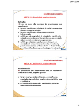 21/04/2014
6
NBC TG 28 – Propriedade para Investimento
RELATÓRIOS E PARECERES
Definições
O que se segue são exemplos de propriedades para
investimento:
a) terrenos mantidos para valorização de capital a longo prazo e
não para venda a curto prazo;
b) terrenos mantidos para futuro uso correntemente
indeterminado;
c) edifício que seja propriedade da entidade (ou mantido pela
entidade em arrendamento financeiro) e que seja arrendado
sob um ou mais arrendamentos operacionais;
d) edifício que esteja desocupado, mas mantido para ser
arrendado sob um ou mais arrendamentos operacionais;
e) propriedade que esteja sendo construída ou desenvolvida
para futura utilização como propriedade para investimento.
NBC TG 28 – Propriedade para Investimento
RELATÓRIOS E PARECERES
Reconhecimento
A propriedade para investimento deve ser reconhecida
como ativo quando, e apenas quando:
a) for provável que os benefícios econômicos futuros
associados à propriedade para investimento fluirão para
a entidade; e
b) o custo da propriedade para investimento possa ser
mensurado confiavelmente.
 