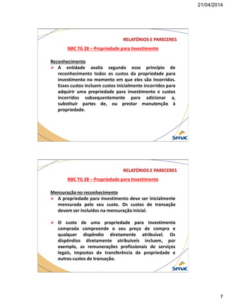 21/04/2014
7
NBC TG 28 – Propriedade para Investimento
RELATÓRIOS E PARECERES
Reconhecimento
 A entidade avalia segundo esse princípio de
reconhecimento todos os custos da propriedade para
investimento no momento em que eles são incorridos.
Esses custos incluem custos inicialmente incorridos para
adquirir uma propriedade para investimento e custos
incorridos subsequentemente para adicionar a,
substituir partes de, ou prestar manutenção à
propriedade.
NBC TG 28 – Propriedade para Investimento
RELATÓRIOS E PARECERES
Mensuração no reconhecimento
 A propriedade para investimento deve ser inicialmente
mensurada pelo seu custo. Os custos de transação
devem ser incluídos na mensuração inicial.
 O custo de uma propriedade para investimento
comprada compreende o seu preço de compra e
qualquer dispêndio diretamente atribuível. Os
dispêndios diretamente atribuíveis incluem, por
exemplo, as remunerações profissionais de serviços
legais, impostos de transferência de propriedade e
outros custos de transação.
 