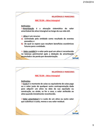 21/04/2014
9
NBC TG 04 – Ativo Intangível
RELATÓRIOS E PARECERES
Definições
Amortização é a alocação sistemática do valor
amortizável de ativo intangível ao longo da sua vida útil.
 Ativo é um recurso:
a) controlado pela entidade como resultado de eventos
passados; e
b) do qual se espera que resultem benefícios econômicos
futuros para a entidade.
 Valor contábil é o valor pelo qual um ativo é reconhecido
no balanço patrimonial após a dedução da amortização
acumulada e da perda por desvalorização.
NBC TG 04 – Ativo Intangível
RELATÓRIOS E PARECERES
Definições
Custo é o montante de caixa ou equivalente de caixa pago
ou o valor justo de qualquer outra contraprestação dada
para adquirir um ativo na data da sua aquisição ou
construção, ou ainda, se for o caso, o valor atribuído ao
ativo quando inicialmente reconhecido.
Valor amortizável é o custo de um ativo ou outro valor
que substitua o custo, menos o seu valor residual.
 