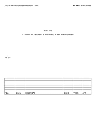 PROJETO Montagem de laboratório de Testes MA - Mapa de Aquisições
RFP - 176
2 . 3 Aquisições > Aquisição de equipamento de teste de estanqueidade
NOTAS:
REV. DATA DESCRIÇÃO EXEC. VERIF. APR.
 