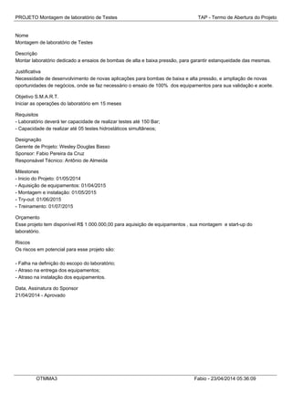 PROJETO Montagem de laboratório de Testes TAP - Termo de Abertura do Projeto
Nome
Montagem de laboratório de Testes
Descrição
Montar laboratório dedicado a ensaios de bombas de alta e baixa pressão, para garantir estanqueidade das mesmas.
Justificativa
Necessidade de desenvolvimento de novas aplicações para bombas de baixa e alta pressão, e ampliação de novas
oportunidades de negócios, onde se faz necessário o ensaio de 100% dos equipamentos para sua validação e aceite.
Objetivo S.M.A.R.T.
Iniciar as operações do laboratório em 15 meses
Requisitos
- Laboratório deverá ter capacidade de realizar testes até 150 Bar;
- Capacidade de realizar até 05 testes hidrostáticos simultâneos;
Designação
Gerente de Projeto: Wesley Douglas Basso
Sponsor: Fabio Pereira da Cruz
Responsável Técnico: Antônio de Almeida
Milestones
- Inicio do Projeto: 01/05/2014
- Aquisição de equipamentos: 01/04/2015
- Montagem e instalação: 01/05/2015
- Try-out: 01/06/2015
- Treinamento: 01/07/2015
Orçamento
Esse projeto tem disponível R$ 1.000.000,00 para aquisição de equipamentos , sua montagem e start-up do
laboratório.
Riscos
Os riscos em potencial para esse projeto são:
- Falha na definição do escopo do laboratório;
- Atraso na entrega dos equipamentos;
- Atraso na instalação dos equipamentos.
Data, Assinatura do Sponsor
21/04/2014 - Aprovado
OTMMA3 Fabio - 23/04/2014 05:36:09
 