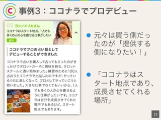 事例3：ココナラでプロデビュー
15
l  元々は買う側だっ
たのが「提供する
側になりたい！」
l  「ココナラはス
タート地点であり、
成長させてくれる
場所」
 