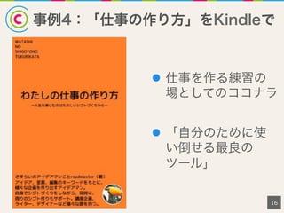 事例4：「仕事の作り方」をKindleで
16
l  仕事を作る練習の
場としてのココナラ
l  「自分のために使
い倒せる最良の
ツール」
 