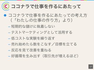 ココナラで仕事を作るにあたって
17
l  ココナラで仕事を作るにあたっての考え方
（「わたしの仕事の作り方」より）
– 短期的な儲けに執着しない
– テストマーケティングとして活用する
– 低コストな実験を繰り返す
– 売れ始めたら数をこなす／目標を立てる
– 反応を見て改善を重ねる
– 好循環を生み出す（取引先が増えるほど）
 