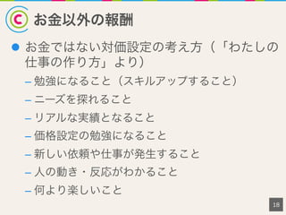お金以外の報酬
18
l  お金ではない対価設定の考え方（「わたしの
仕事の作り方」より）
– 勉強になること（スキルアップすること）
– ニーズを探れること
– リアルな実績となること
– 価格設定の勉強になること
– 新しい依頼や仕事が発生すること
– 人の動き・反応がわかること
– 何より楽しいこと
 