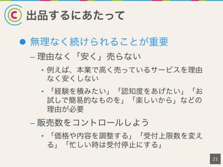 出品するにあたって
l  無理なく続けられることが重要
– 理由なく「安く」売らない
•  例えば、本業で高く売っているサービスを理由
なく安くしない
•  「経験を積みたい」「認知度をあげたい」「お
試しで簡易的なものを」「楽しいから」などの
理由が必要
– 販売数をコントロールしよう
•  「価格や内容を調整する」「受付上限数を変え
る」「忙しい時は受付停止にする」
21
 