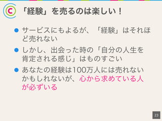 「経験」を売るのは楽しい！
l  サービスにもよるが、「経験」はそれほ
ど売れない
l  しかし、出会った時の「自分の人生を
肯定される感じ」はものすごい
l  あなたの経験は100万人には売れない
かもしれないが、心から求めている人
が必ずいる
23
 