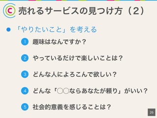 売れるサービスの見つけ方（２）
l  「やりたいこと」を考える
26
1 趣味はなんですか？
2 やっているだけで楽しいことは？
3 どんな人によろこんで欲しい？
5 社会的意義を感じることは？
4 どんな「⃝⃝ならあなたが頼り」がいい？
 