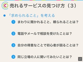 売れるサービスの見つけ方（３）
l  「求められること」を考える
27
1 まわりに聞かれること、頼られることは？
2 電話やメールで相談を受けたことは？
3 自分の得意なことで初心者が困ることは？
4 同じ立場の人に聞いてみたいことは？
 