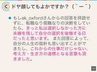 ドヤ顔してもよかですか？（＾ー＾）
29
l  もしak_oxfordさんからの回答を拝読せ
ずに、転職なり現職なりの決断をしてい
たら、きっと私は選択しなかった方に
未練を残して自分の選択を後悔する日
だったと思います。 また回答によって、
自分の人生の指針も思い出すことがで
きたし、これからの仕事だけじゃない、
考え方・生き方の道標となる言葉も頂
きました。
 