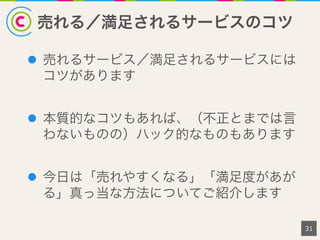 売れる／満足されるサービスのコツ
l  売れるサービス／満足されるサービスには
コツがあります
l  本質的なコツもあれば、（不正とまでは言
わないものの）ハック的なものもあります
l  今日は「売れやすくなる」「満足度があが
る」真っ当な方法についてご紹介します
31
 