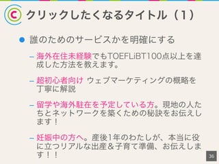 クリックしたくなるタイトル（１）
36
l  誰のためのサービスかを明確にする
–  海外在住未経験でもTOEFLiBT100点以上を達
成した方法を教えます。
–  超初心者向け ウェブマーケティングの概略を
丁寧に解説
–  留学や海外駐在を予定している方。現地の人た
ちとネットワークを築くための秘訣をお伝えし
ます！
–  妊娠中の方へ。産後1年のわたしが、本当に役
に立つリアルな出産＆子育て準備、お伝えしま
す！！
 