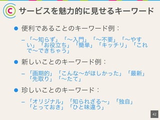 サービスを魅力的に見せるキーワード
42
l  便利であることのキーワード例：
–  「∼知らず」「∼入門」「∼不要」「∼やす
い」「お役立ち」「簡単」「キッチリ」「これ
で∼できちゃう」
l  新しいことのキーワード例：
–  「画期的」「こんな∼がほしかった」「最新」
「先取り」「∼たて」
l  珍しいことのキーワード：
–  「オリジナル」「知られざる∼」「独自」
「とっておき」「ひと味違う」
 