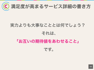 満足度が高まるサービス詳細の書き方
44
実力よりも大事なこととは何でしょう？
それは、
「お互いの期待値をあわせること」
です。
 