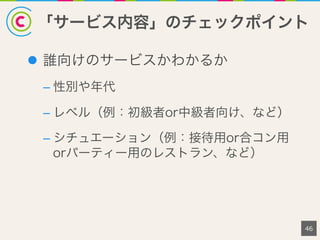 「サービス内容」のチェックポイント
46
l  誰向けのサービスかわかるか
– 性別や年代
– レベル（例：初級者or中級者向け、など）
– シチュエーション（例：接待用or合コン用
orパーティー用のレストラン、など）
 