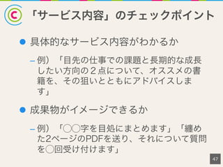 「サービス内容」のチェックポイント
47
l  具体的なサービス内容がわかるか
– 例）「目先の仕事での課題と長期的な成長
したい方向の２点について、オススメの書
籍を、その狙いとともにアドバイスしま
す」
l  成果物がイメージできるか
– 例）「⃝⃝字を目処にまとめます」「纏め
た2ページのPDFを送り、それについて質問
を⃝回受け付けます」
 