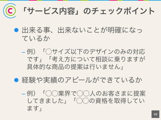 「サービス内容」のチェックポイント
48
l  出来る事、出来ないことが明確になっ
ているか
– 例）「⃝サイズ以下のデザインのみの対応
です」「考え方について相談に乗りますが
具体的な商品の提案は行いません」
l  経験や実績のアピールができているか
– 例）「⃝⃝業界で⃝⃝人のお客さまに提案
してきました」「⃝⃝の資格を取得してい
ます」
 