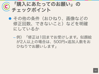 「購入にあたってのお願い」の
チェックポイント
50
l  その他の条件（おひねり、画像などの
修正回数、できないこと）などを明確
にしているか
– 例）「修正は1回までお受けします。似顔絵
が2人以上の場合は、500円 追加人数をお
ひねりでお願いします」
 