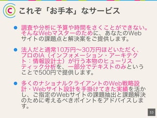 これぞ「お手本」なサービス
53
l  調査や分析に予算や時間をさくことができない。
そんなWebマスターのために、あなたのWeb
サイトの課題点と解決案をご提供します。
l  法人だと通常10万円∼30万円ほどいただく、
プロのIA（インフォメーション・アーキテク
ト：情報設計士）が行う本物のヒューリス
ティック分析を、一部分でテキストのみという
ことで500円で提供します。
l  多くのナショナルクライアントのWeb戦略設
計・Webサイト設計を手掛けてきた実績を活か
し、ご指定のWebサイトの課題抽出と課題解決
のために考えるべきポイントをアドバイスしま
す。
 