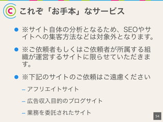 これぞ「お手本」なサービス
54
l  ※サイト自体の分析となるため、SEOやサ
イトへの集客方法などは対象外となります。
l  ※ご依頼者もしくはご依頼者が所属する組
織が運営するサイトに限らせていただきま
す。
l  ※下記のサイトのご依頼はご遠慮ください
–  アフリエイトサイト
–  広告収入目的のブログサイト
–  業務を委託されたサイト
 